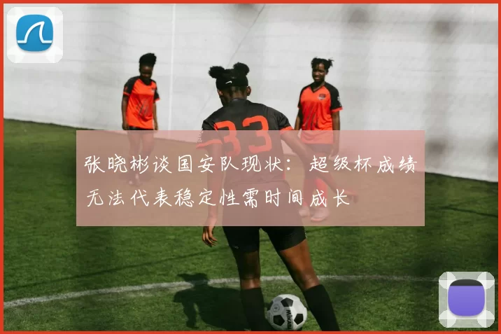 张晓彬谈国安队现状：超级杯成绩无法代表稳定性需时间成长