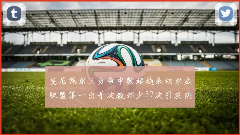 克尼佩尔三分命中数超越米切尔成联盟第一出手次数却少57次引发热议